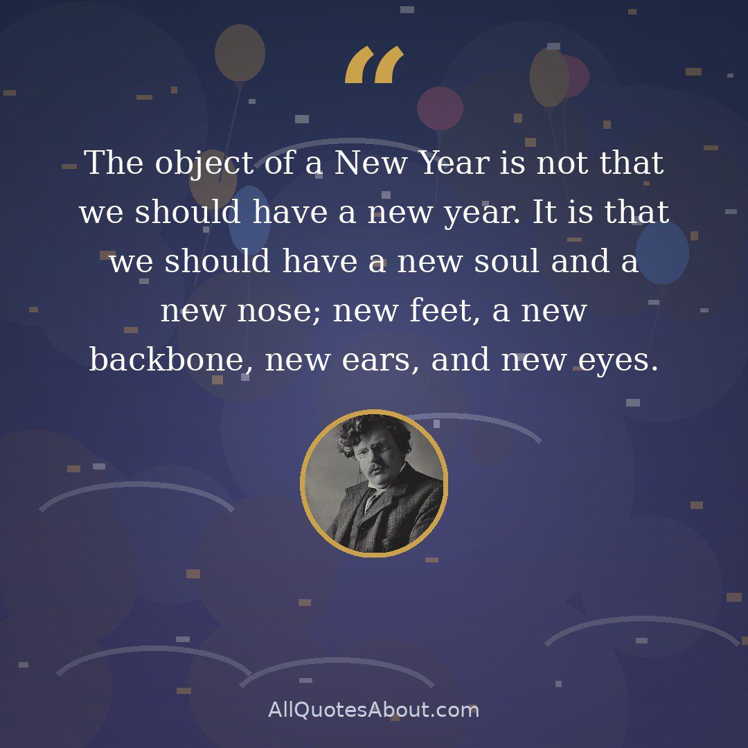 The object of a New Year is not that we should have a new year. It is that we should have a new soul and a new nose; new feet, a new backbone, new ears, and new eyes. Unless a particular man made New Year resolutions, he would make no resolutions. Unless a man starts afresh about things, he will certainly do nothing effective. quote card