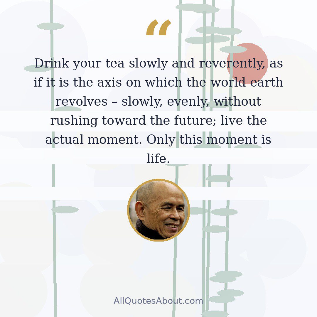 Drink your tea slowly and reverently, as if it is the axis on which the world earth revolves – slowly, evenly, without rushing toward the future; live the actual moment. Only this moment is life. quote card
