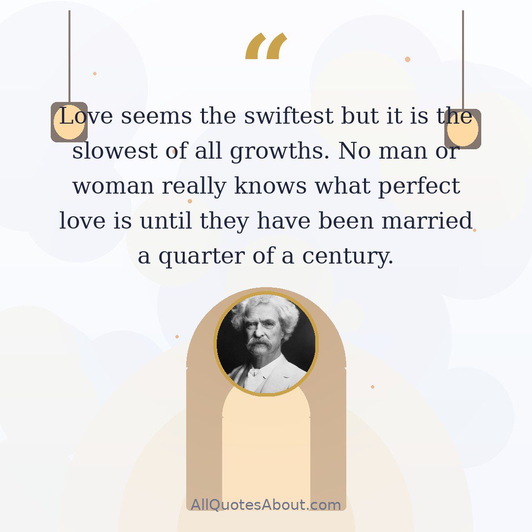 Love seems the swiftest but it is the slowest of all growths. No man or woman really knows what perfect love is until they have been married a quarter of a century.” ~ Mark Twain quote card