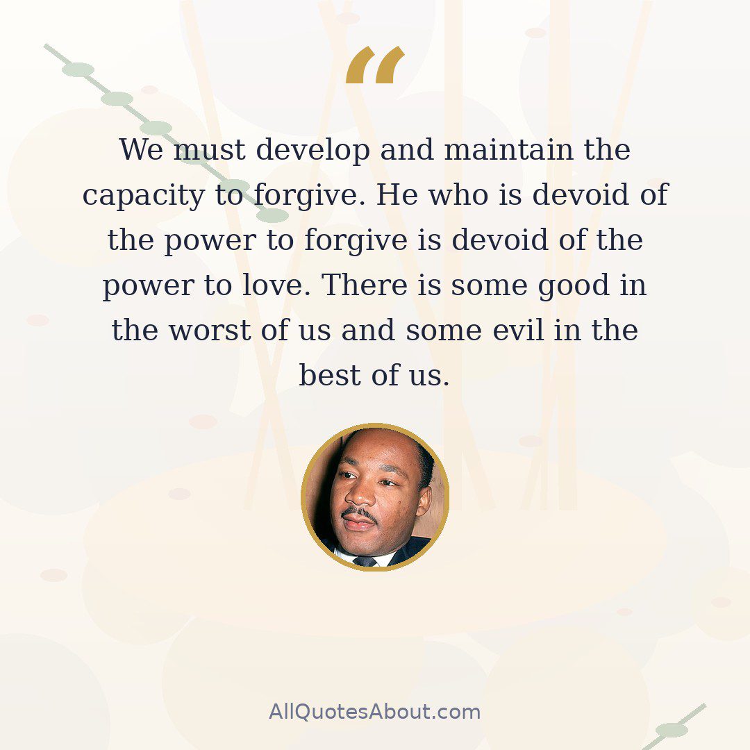 We must develop and maintain the capacity to forgive. He who is devoid of the power to forgive is devoid of the power to love. There is some good in the worst of us and some evil in the best of us. quote card