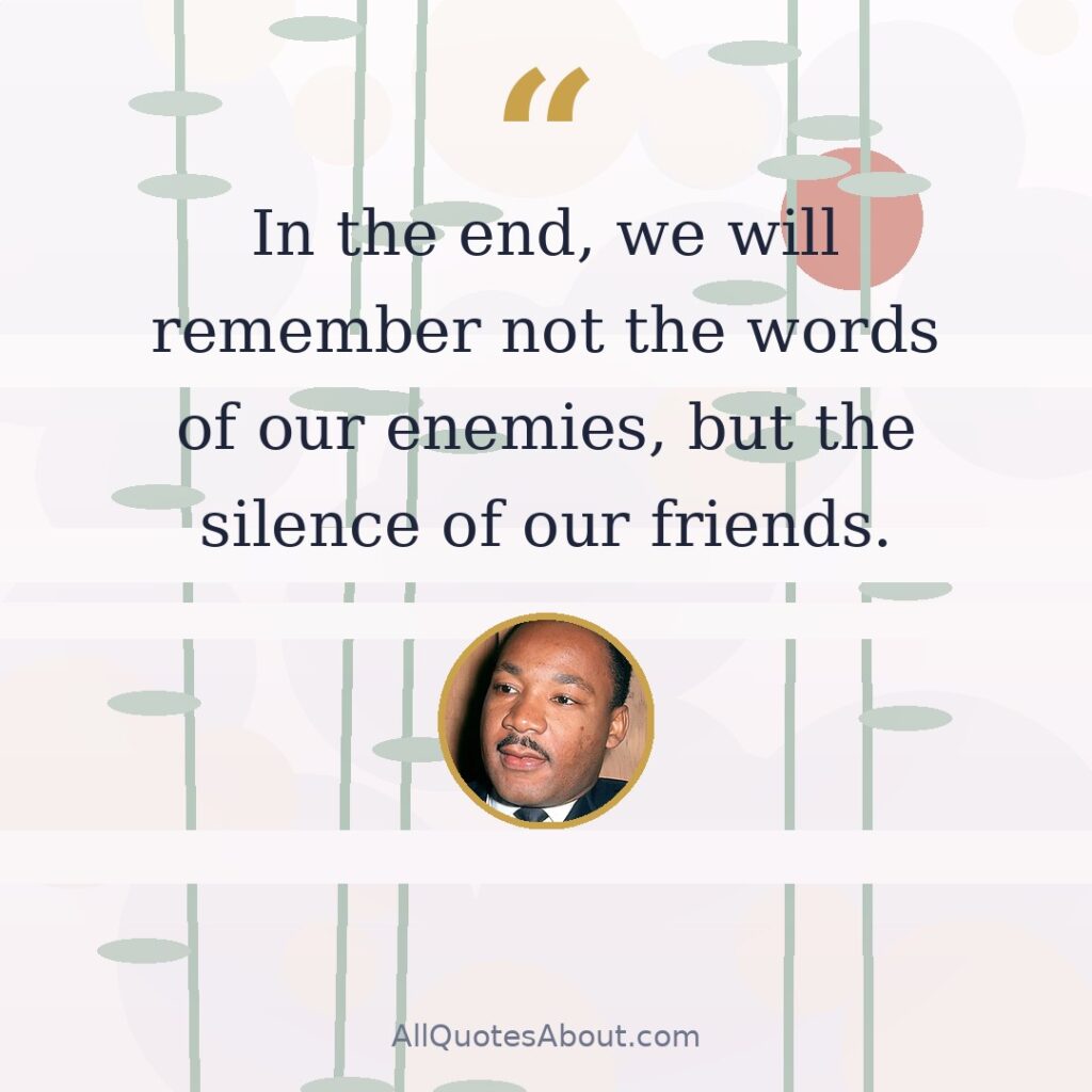 In the end, we will remember not the words of our enemies, but the silence of our friends. quote card