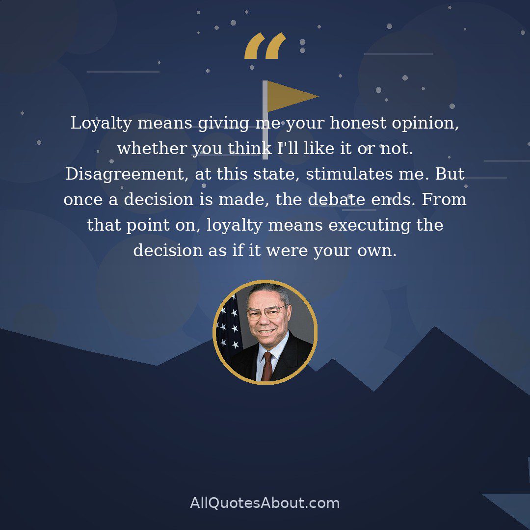 Loyalty means giving me your honest opinion, whether you think I'll like it or not. Disagreement, at this state, stimulates me. But once a decision is made, the debate ends. From that point on, loyalty means executing the decision as if it were your own. quote card