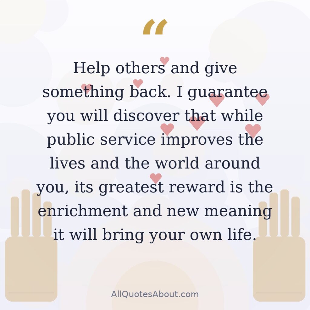 Help others and give something back. I guarantee you will discover that while public service improves the lives and the world around you, its greatest reward is the enrichment and new meaning it will bring your own life. quote card