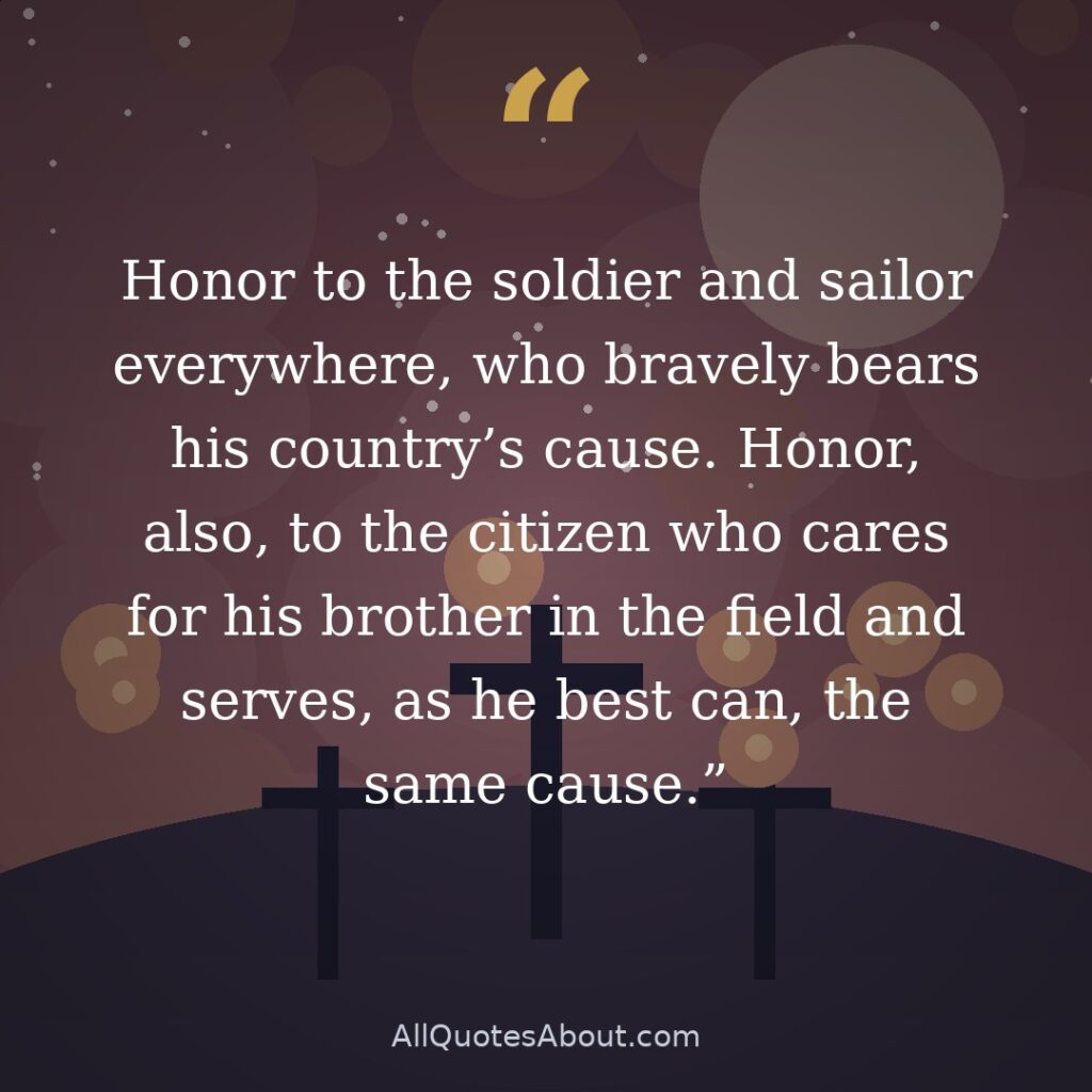 Honor to the soldier and sailor everywhere, who bravely bears his country's cause. Honor, also, to the citizen who cares for his brother in the field and serves, as he best can, the same cause. quote card