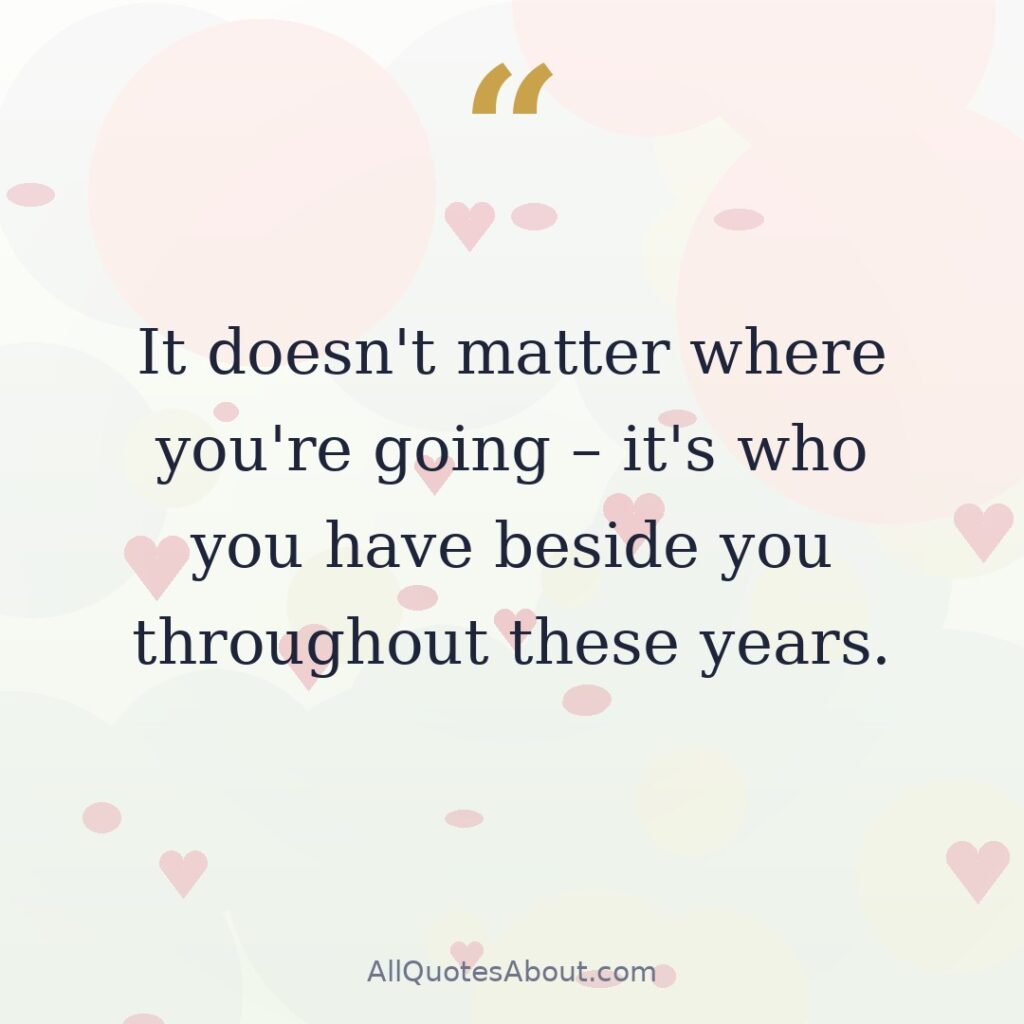 It doesn't matter where you're going – it's who you have beside you throughout these years. quote card