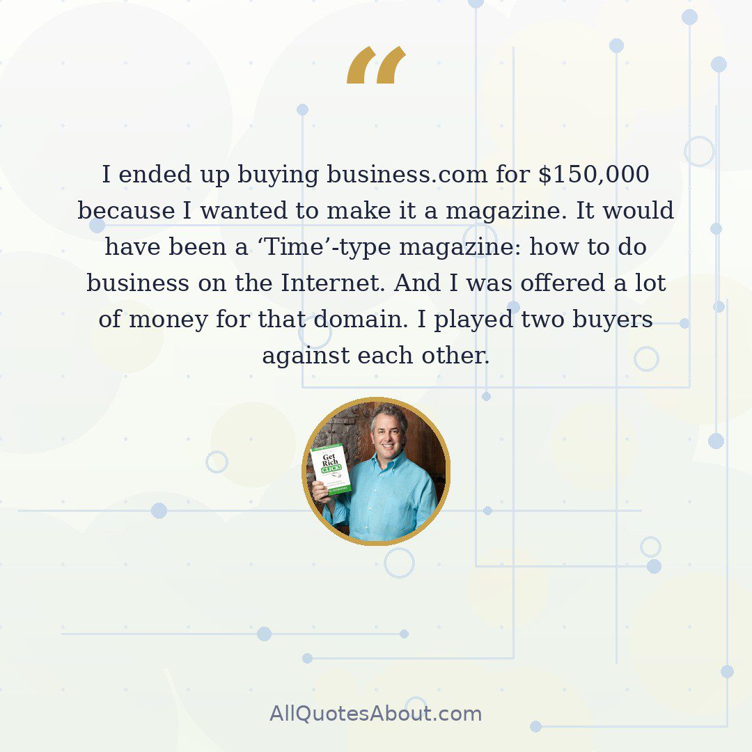 I ended up buying business.com for $150,000 because I wanted to make it a magazine. It would have been a 'Time'-type magazine: how to do business on the Internet. And I was offered a lot of money for that domain. I played two buyers against each other. quote card