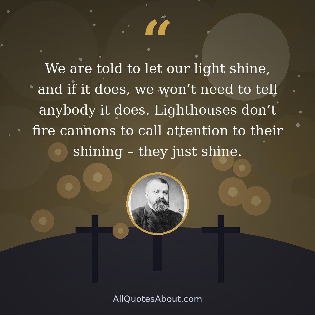 We are told to let our light shine, and if it does, we won't need to tell anybody it does. Lighthouses don't fire cannons to call attention to their shining – they just shine. quote card