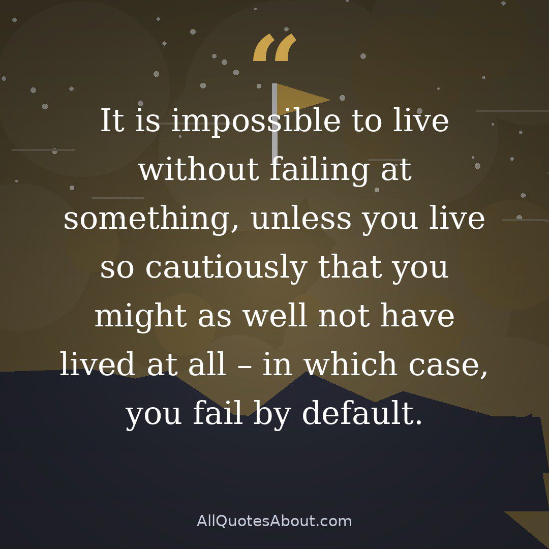It is impossible to live without failing at something, unless you live so cautiously that you might as well not have lived at all – in which case, you fail by default. quote card