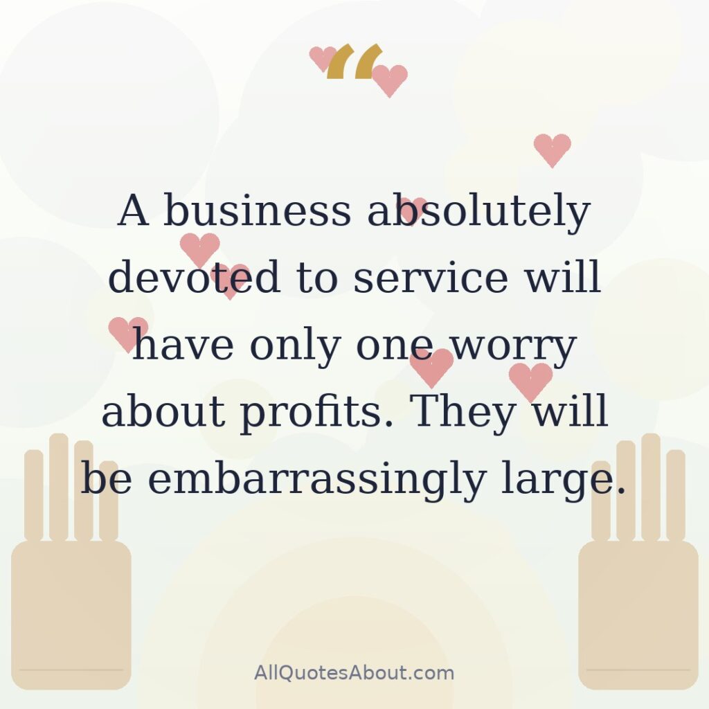 A business absolutely devoted to service will have only one worry about profits. They will be embarrassingly large. quote card