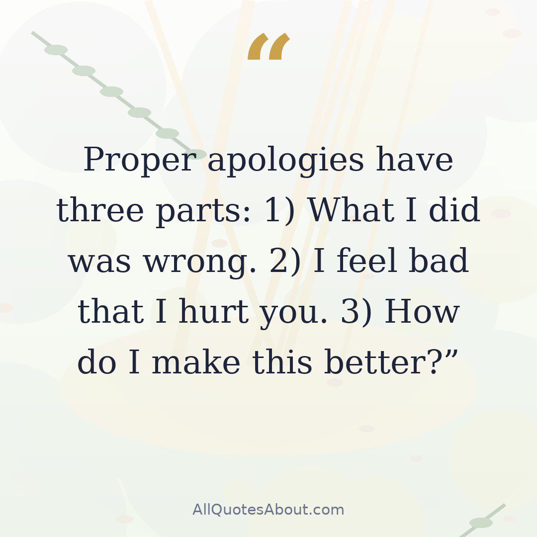 Proper apologies have three parts: 1) What I did was wrong. 2) I feel bad that I hurt you. 3) How do I make this better? quote card
