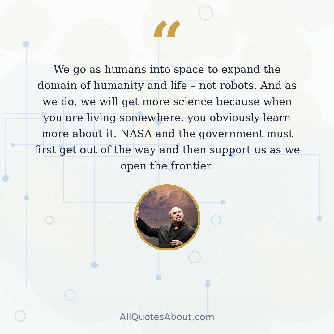 We go as humans into space to expand the domain of humanity and life – not robots. And as we do, we will get more science because when you are living somewhere, you obviously learn more about it. NASA and the government must first get out of the way and then support us as we open the frontier. quote card