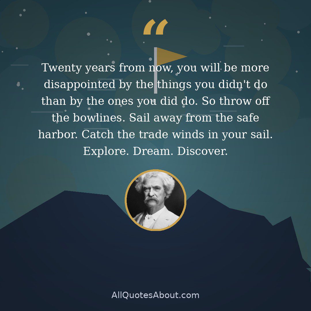 Twenty years from now, you will be more disappointed by the things you didn't do than by the ones you did do. So throw off the bowlines. Sail away from the safe harbor. Catch the trade winds in your sail. Explore. Dream. Discover. quote card