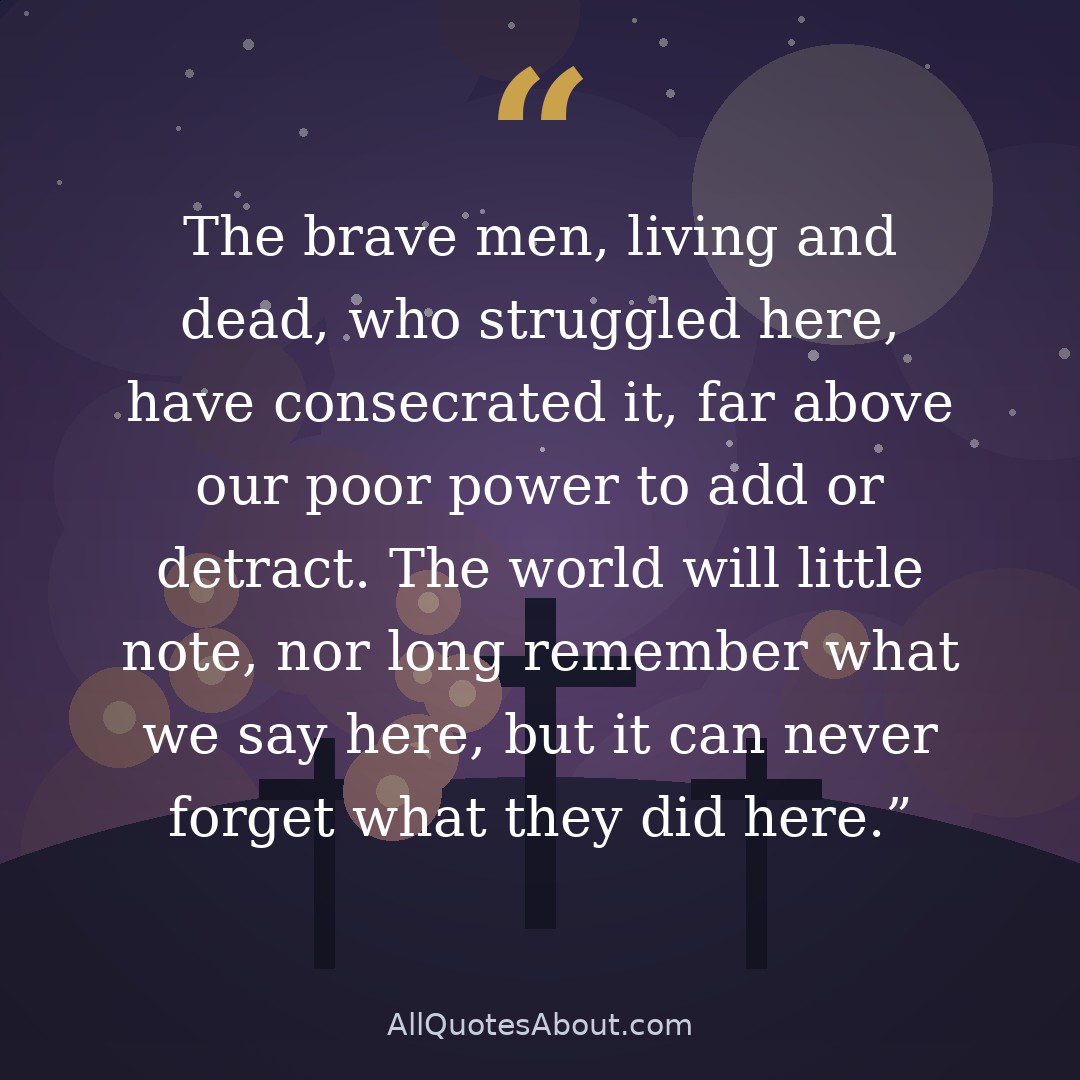 The brave men, living and dead, who struggled here, have consecrated it, far above our poor power to add or detract. The world will little note, nor long remember what we say here, but it can never forget what they did here. quote card